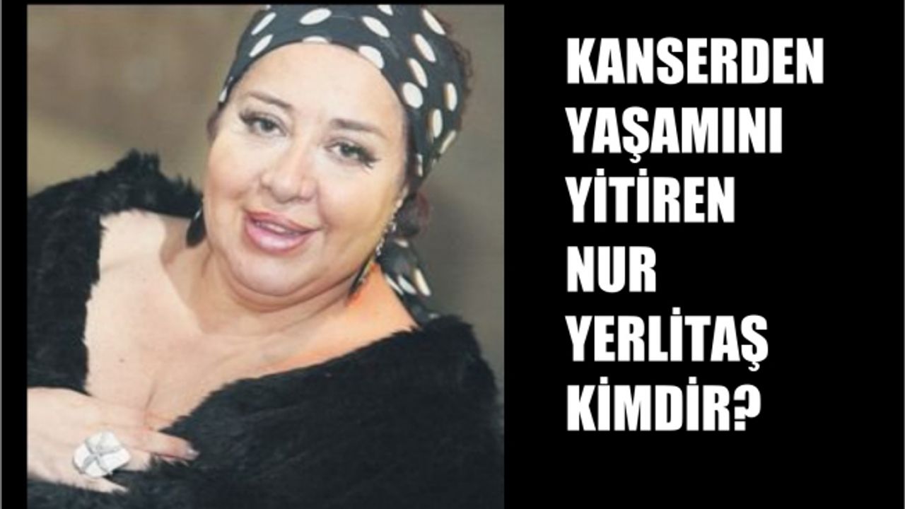 Kanserden yaşamını yitiren Nur Yerlitaş kimdir?